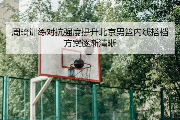 周琦训练对抗强度提升北京男篮内线搭档方案逐渐清晰