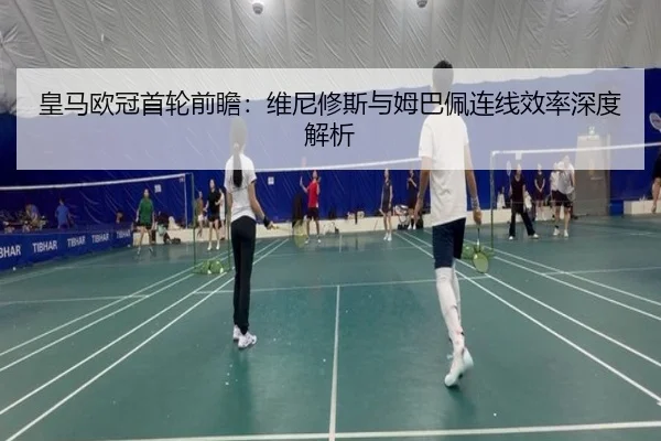 皇马欧冠首轮前瞻：维尼修斯与姆巴佩连线效率深度解析